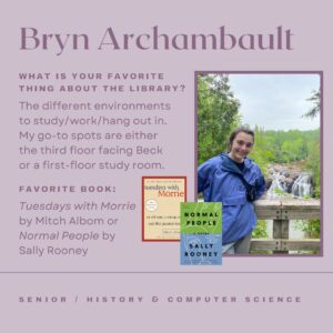 Bryn Archambault: What is your favorite thing about the library? The different environments to study/work/hang out in. My go-to spots are either the third floor facing Beck or a first-floor study room. Favorite book: Tuesdays with Morrie by Mitch Albom or Normal People by Sally Rooney.