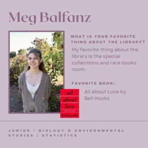 Meg Balfanz. What is your favorite thing about the library? My favorite thing about the library is the special collections and rare books room. Favorite book: All About Love by bell hooks. Junior, Biology & Environmental Studies, Statistics