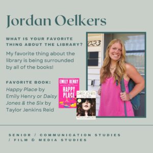 Jordan Oelkers. What is your favorite thing about the library? My favorite thing about the library is being surrounded by all the books! Favorite book: Happy Place by Emily Henry or Daisy Jones & the Six by Taylor Jenkins Read. Senior, Communication Studies, Film & Media Studies.