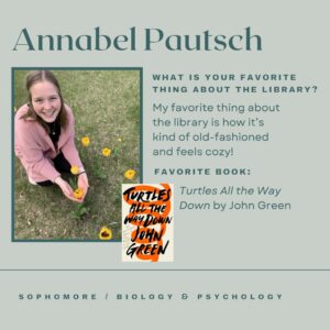 Annabel Pautsch. What is your favorite thing about the library? My favorite thing about the library is how it's kind of old-fashioned and feels cozy! Favorite book: Turtles All the Way Down by John Green. Sophomore, Biology & Psychology.