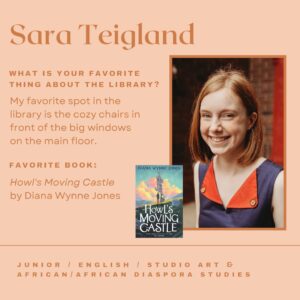 Sara Teigland. What is your favorite things about the library? My favorite spot in the library is the cozy chairs in front of the big windows on the main floor. Favorite book: Howl's Moving Castle by Diana Wynne Jones. Junior, English, Studio Art & African/African Diaspora Studies.